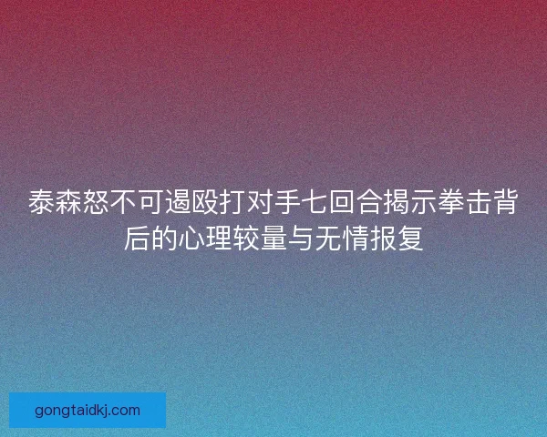 泰森怒不可遏殴打对手七回合揭示拳击背后的心理较量与无情报复