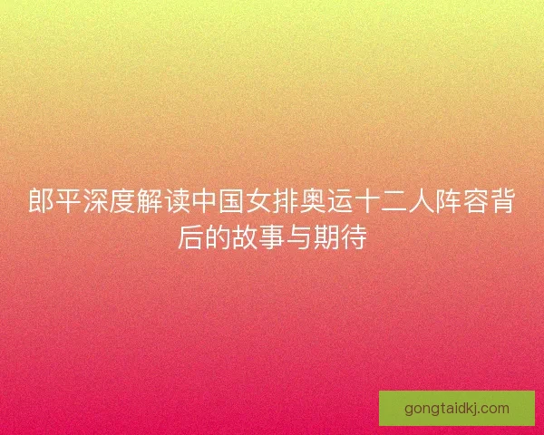 郎平深度解读中国女排奥运十二人阵容背后的故事与期待