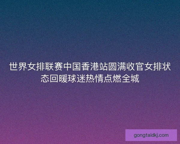 世界女排联赛中国香港站圆满收官女排状态回暖球迷热情点燃全城